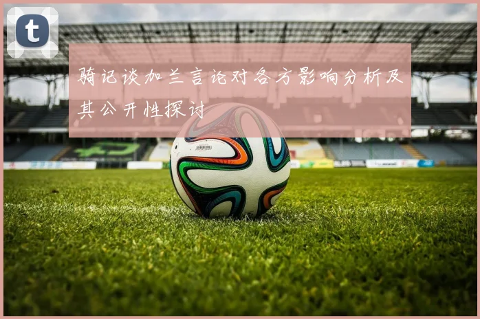 骑记谈加兰言论对各方影响分析及其公开性探讨