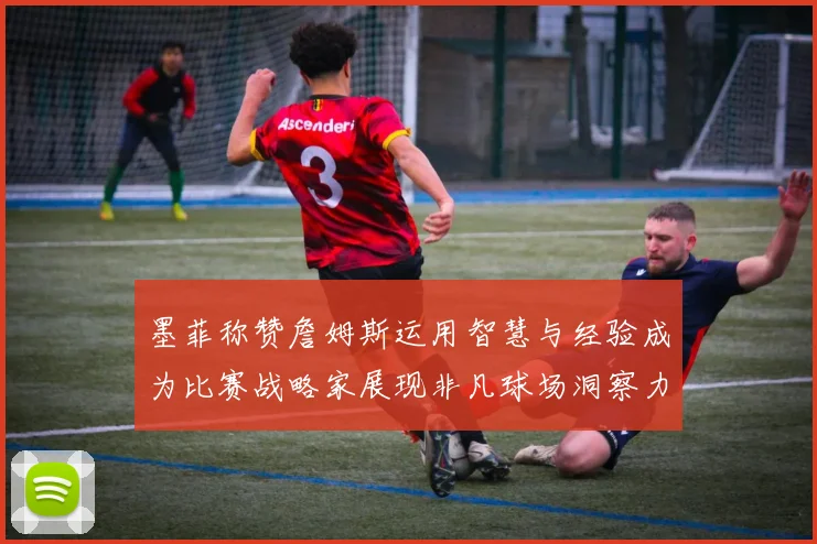 墨菲称赞詹姆斯运用智慧与经验成为比赛战略家展现非凡球场洞察力