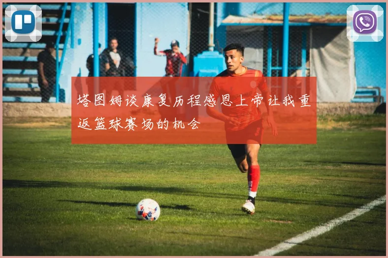 塔图姆谈康复历程感恩上帝让我重返篮球赛场的机会