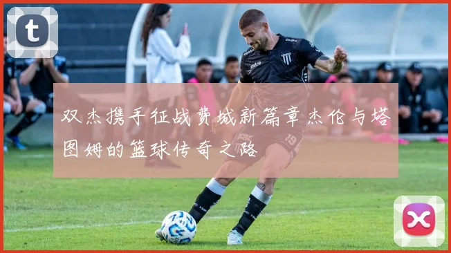 双杰携手征战费城新篇章杰伦与塔图姆的篮球传奇之路