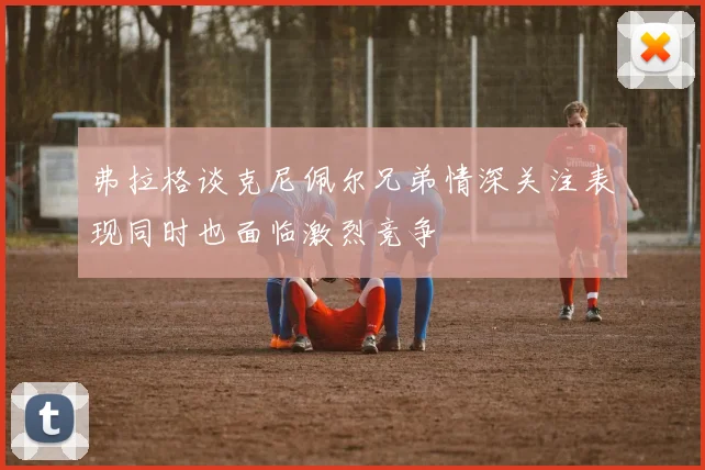 弗拉格谈克尼佩尔兄弟情深关注表现同时也面临激烈竞争