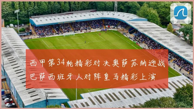 西甲第34轮精彩对决奥萨苏纳迎战巴萨西班牙人对阵皇马精彩上演