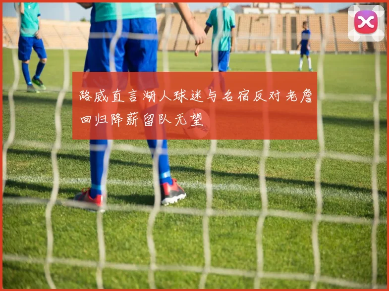 路威直言湖人球迷与名宿反对老詹回归降薪留队无望