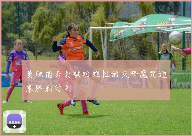 曼联能否打破对维拉的交锋魔咒迎来胜利时刻