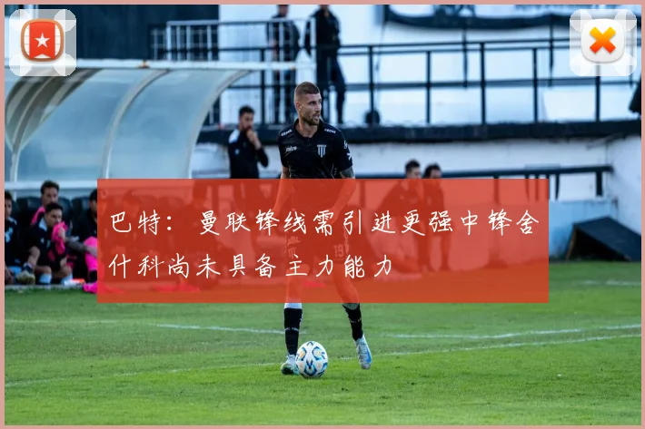 巴特：曼联锋线需引进更强中锋舍什科尚未具备主力能力