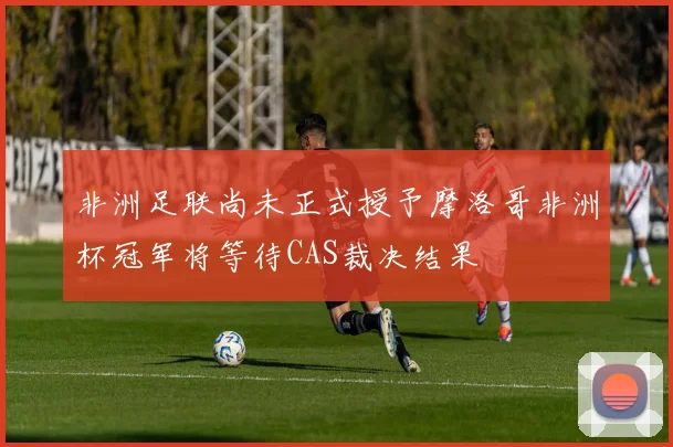 非洲足联尚未正式授予摩洛哥非洲杯冠军将等待CAS裁决结果