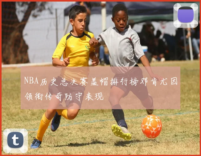 NBA历史总决赛盖帽排行榜邓肯尤因领衔传奇防守表现