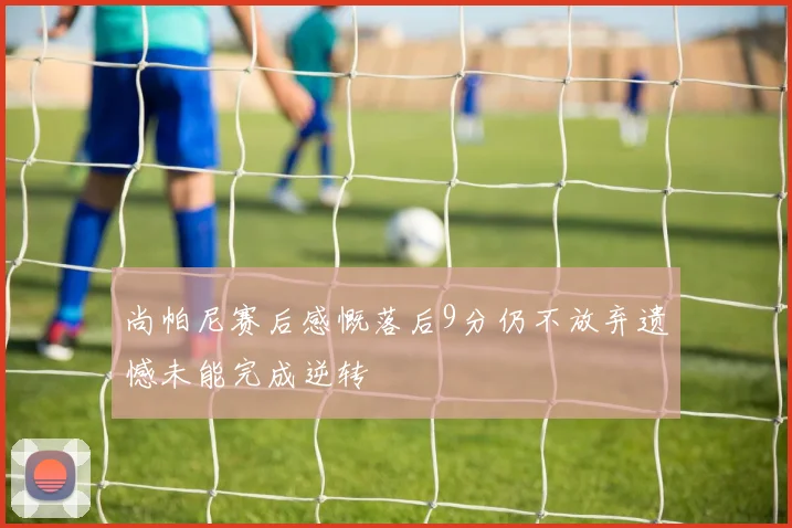 尚帕尼赛后感慨落后9分仍不放弃遗憾未能完成逆转