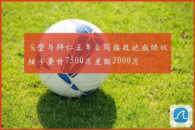 戈登与拜仁五年合同接近达成协议纽卡要价7500万差距2000万