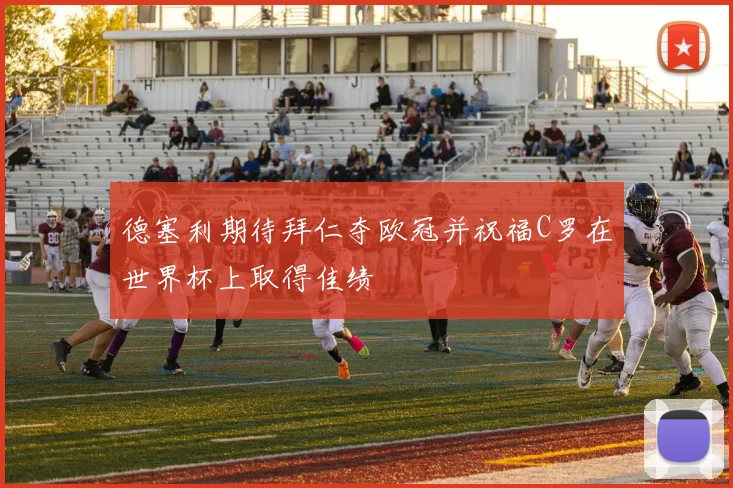 德塞利期待拜仁夺欧冠并祝福C罗在世界杯上取得佳绩
