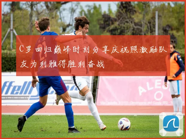 C罗回归巅峰时刻分享庆祝照激励队友为利雅得胜利奋战