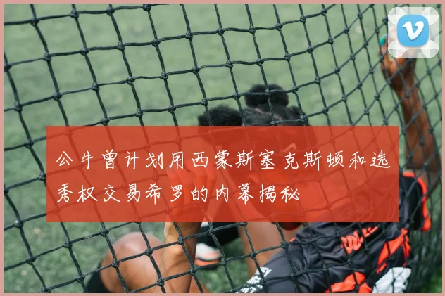 公牛曾计划用西蒙斯塞克斯顿和选秀权交易希罗的内幕揭秘