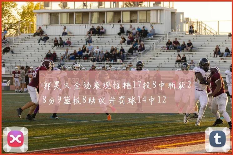 郭昊文全场表现惊艳17投8中斩获28分9篮板8助攻并罚球14中12