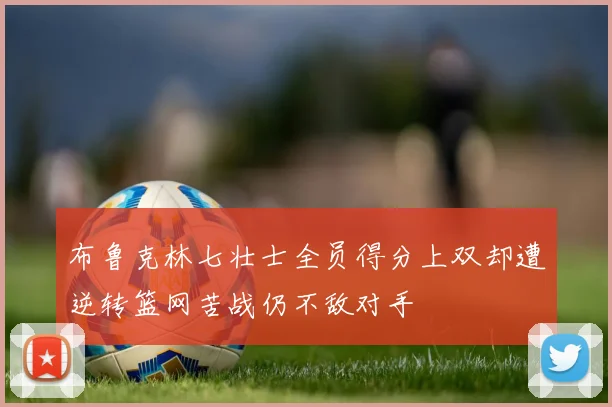 布鲁克林七壮士全员得分上双却遭逆转篮网苦战仍不敌对手