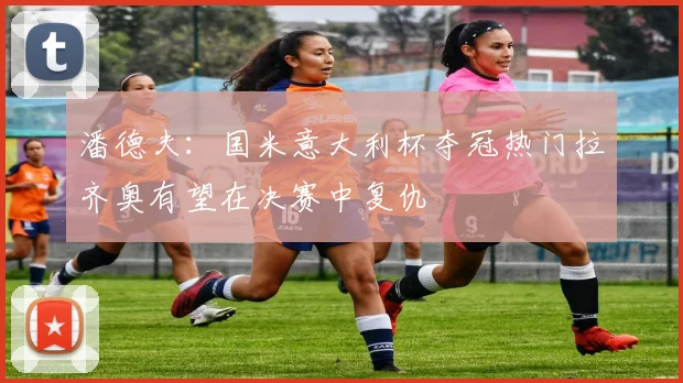 潘德夫：国米意大利杯夺冠热门拉齐奥有望在决赛中复仇