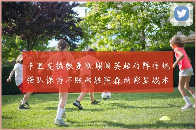 卡里克执教曼联期间英超对阵传统强队保持不败两胜阿森纳彰显战术智慧